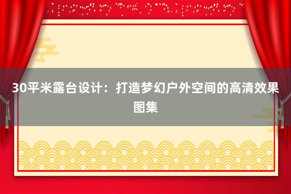 30平米露台设计：打造梦幻户外空间的高清效果图集